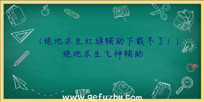 「绝地求生红旗辅助下载不了」|绝地求生飞神辅助